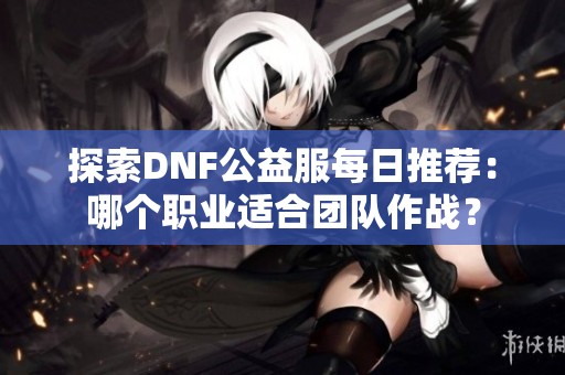 探索DNF公益服每日推荐：哪个职业适合团队作战？