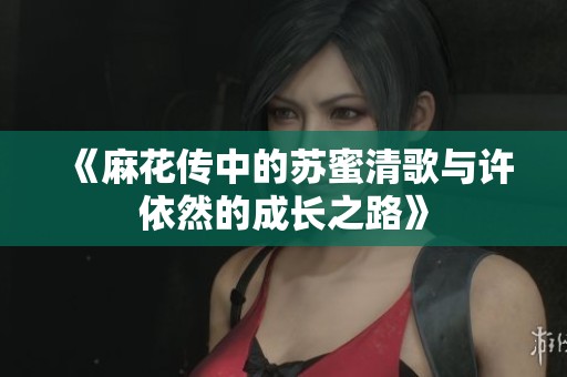 《麻花传中的苏蜜清歌与许依然的成长之路》