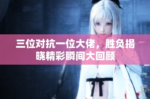 三位对抗一位大佬，胜负揭晓精彩瞬间大回顾