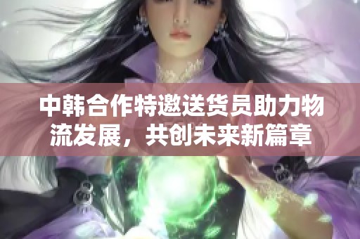 中韩合作特邀送货员助力物流发展，共创未来新篇章