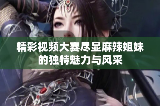 精彩视频大赛尽显麻辣姐妹的独特魅力与风采