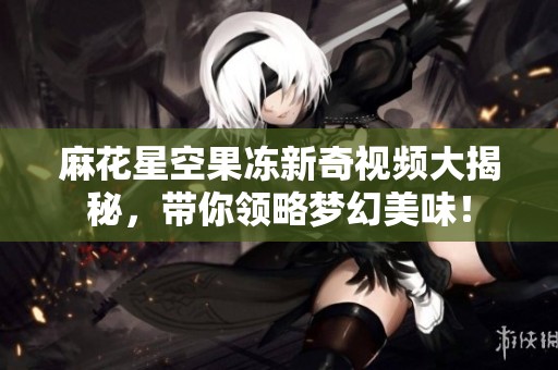 麻花星空果冻新奇视频大揭秘，带你领略梦幻美味！