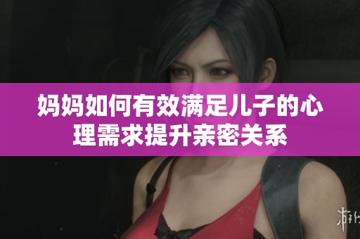 妈妈如何有效满足儿子的心理需求提升亲密关系