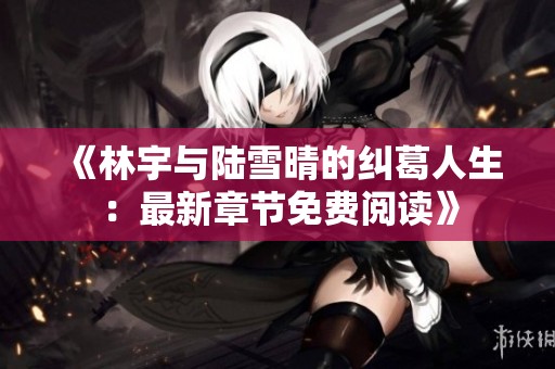 《林宇与陆雪晴的纠葛人生：最新章节免费阅读》