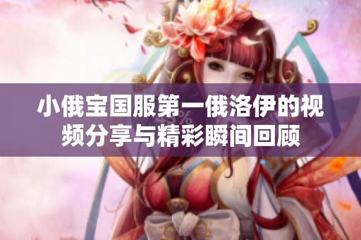 小俄宝国服第一俄洛伊的视频分享与精彩瞬间回顾