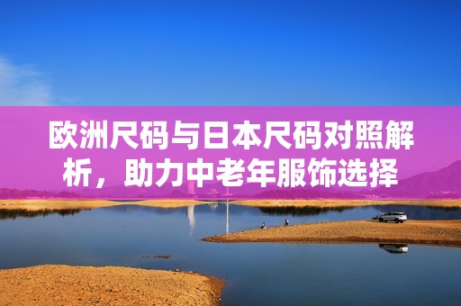 欧洲尺码与日本尺码对照解析，助力中老年服饰选择