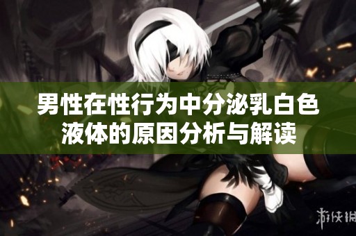 男性在性行为中分泌乳白色液体的原因分析与解读