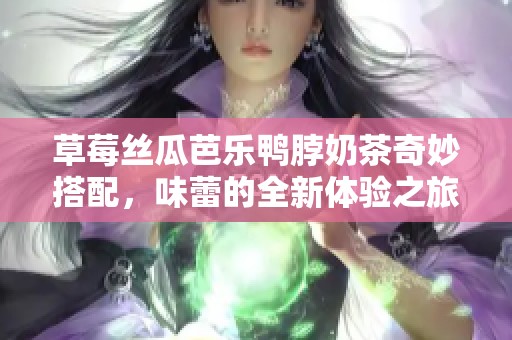 草莓丝瓜芭乐鸭脖奶茶奇妙搭配，味蕾的全新体验之旅