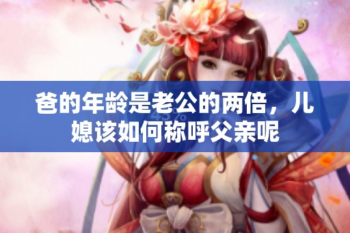 爸的年龄是老公的两倍，儿媳该如何称呼父亲呢