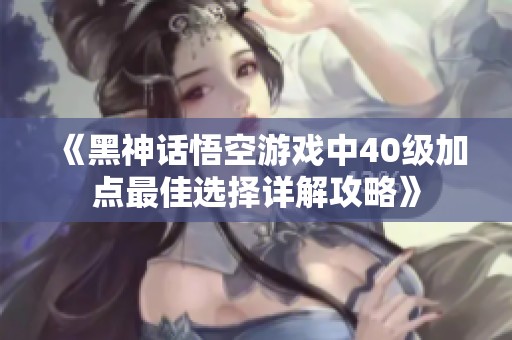 《黑神话悟空游戏中40级加点最佳选择详解攻略》
