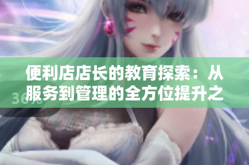便利店店长的教育探索：从服务到管理的全方位提升之路