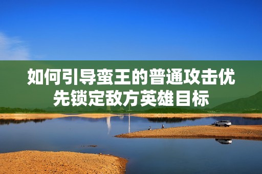 如何引导蛮王的普通攻击优先锁定敌方英雄目标