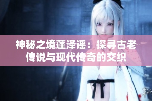 神秘之境蓬泽谣：探寻古老传说与现代传奇的交织