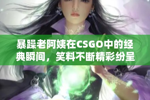 暴躁老阿姨在CSGO中的经典瞬间，笑料不断精彩纷呈