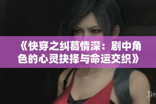 《快穿之纠葛情深：剧中角色的心灵抉择与命运交织》
