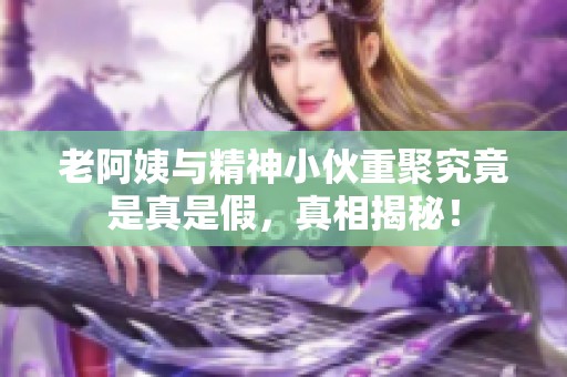 老阿姨与精神小伙重聚究竟是真是假，真相揭秘！