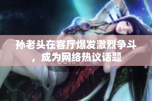 孙老头在客厅爆发激烈争斗，成为网络热议话题
