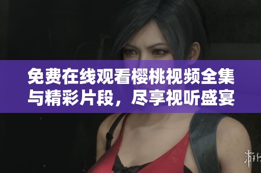 免费在线观看樱桃视频全集与精彩片段，尽享视听盛宴