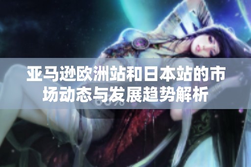 亚马逊欧洲站和日本站的市场动态与发展趋势解析