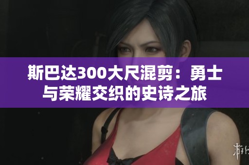 斯巴达300大尺混剪：勇士与荣耀交织的史诗之旅