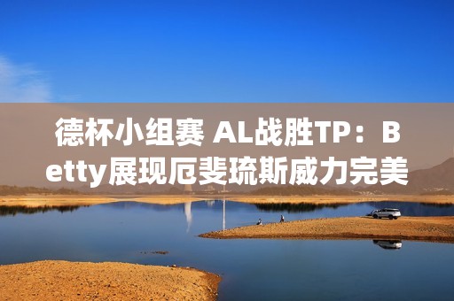 德杯小组赛 AL战胜TP：Betty展现厄斐琉斯威力完美表现