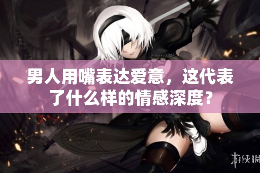 男人用嘴表达爱意，这代表了什么样的情感深度？