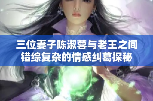 三位妻子陈淑蓉与老王之间错综复杂的情感纠葛探秘