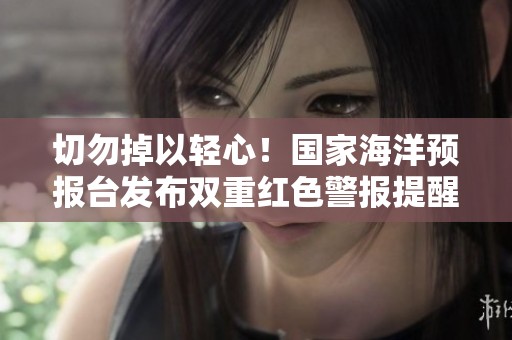 切勿掉以轻心！国家海洋预报台发布双重红色警报提醒
