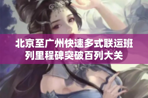 北京至广州快速多式联运班列里程碑突破百列大关