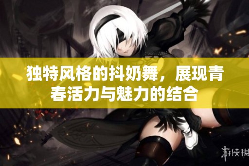独特风格的抖奶舞，展现青春活力与魅力的结合