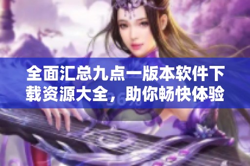 全面汇总九点一版本软件下载资源大全，助你畅快体验