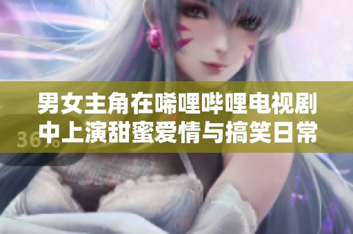 男女主角在唏哩哔哩电视剧中上演甜蜜爱情与搞笑日常