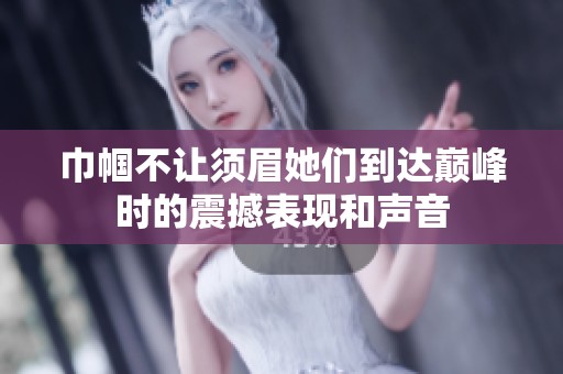 巾帼不让须眉她们到达巅峰时的震撼表现和声音