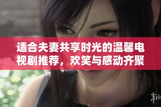 适合夫妻共享时光的温馨电视剧推荐，欢笑与感动齐聚一堂