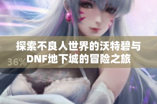 探索不良人世界的沃特碧与DNF地下城的冒险之旅