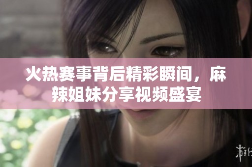 火热赛事背后精彩瞬间，麻辣姐妹分享视频盛宴