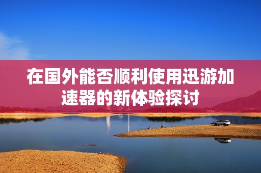 在国外能否顺利使用迅游加速器的新体验探讨