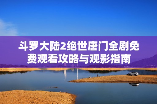 斗罗大陆2绝世唐门全剧免费观看攻略与观影指南