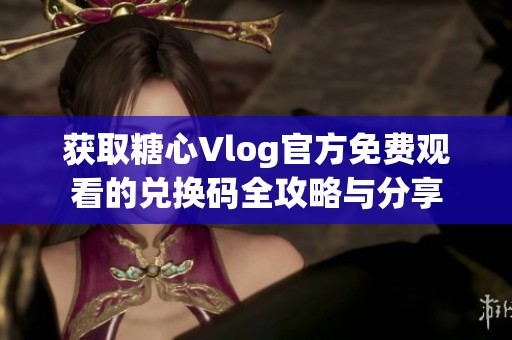 获取糖心Vlog官方免费观看的兑换码全攻略与分享
