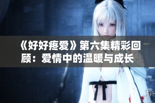 《好好疼爱》第六集精彩回顾：爱情中的温暖与成长
