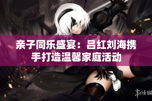 亲子同乐盛宴：吕红刘海携手打造温馨家庭活动