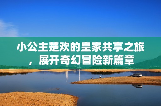 小公主楚欢的皇家共享之旅，展开奇幻冒险新篇章