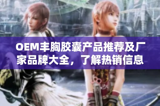 OEM丰胸胶囊产品推荐及厂家品牌大全，了解热销信息和用户体验