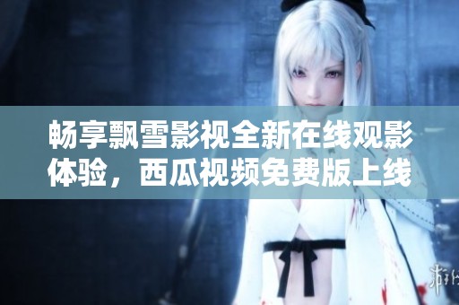 畅享飘雪影视全新在线观影体验，西瓜视频免费版上线！