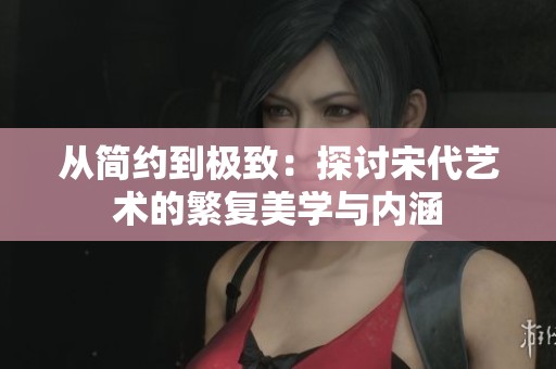 从简约到极致：探讨宋代艺术的繁复美学与内涵