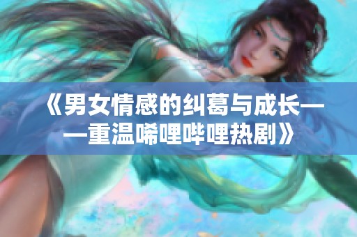 《男女情感的纠葛与成长——重温唏哩哔哩热剧》