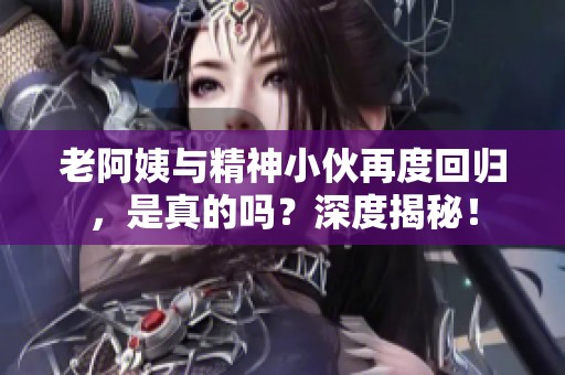 老阿姨与精神小伙再度回归，是真的吗？深度揭秘！