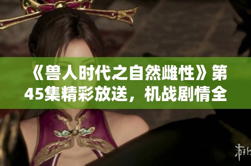 《兽人时代之自然雌性》第45集精彩放送，机战剧情全新演绎