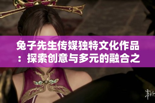 兔子先生传媒独特文化作品：探索创意与多元的融合之路