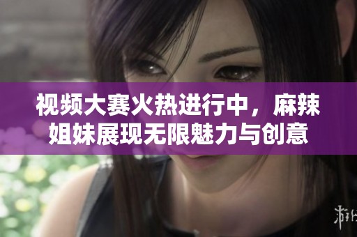 视频大赛火热进行中，麻辣姐妹展现无限魅力与创意